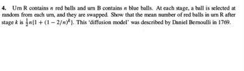 4. Urn R contains n red balls and urn B contains n blue balls. At each stage, a ball is selected at
random from each urn, and they are swapped. Show that the mean number of red balls in urn R after
stage k is n{1+(1-2/n)}. This 'diffusion model' was described by Daniel Bernoulli in 1769.