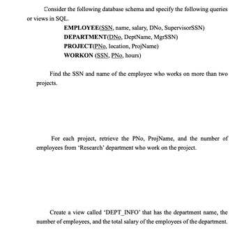 Consider the following database schema and specify the following queries
or views in SQL.
EMPLOYEE(SSN, name, salary, DNo, SupervisorSSN)
DEPARTMENT (DNo, DeptName, MgrSSN)
PROJECT(PNo, location, ProjName)
WORKON (SSN, PNo, hours)
Find the SSN and name of the employee who works on more than two
projects.
For each project, retrieve the PNo, ProjName, and the number of
employees from 'Research' department who work on the project.
Create a view called 'DEPT_INFO' that has the department name, the
number of employees, and the total salary of the employees of the department.