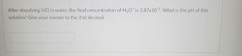 **Problem Statement**

After dissolving HCl in water, the final concentration of \( \text{H}_3\text{O}^+ \) is \( 3.87 \times 10^{-1} \). What is the pH of this solution? Give your answer to the 2nd decimal.

**Instructions**

Compute the pH by using the formula:
\[ \text{pH} = -\log [\text{H}_3\text{O}^+] \]

Round your answer to two decimal places and enter it in the provided box.