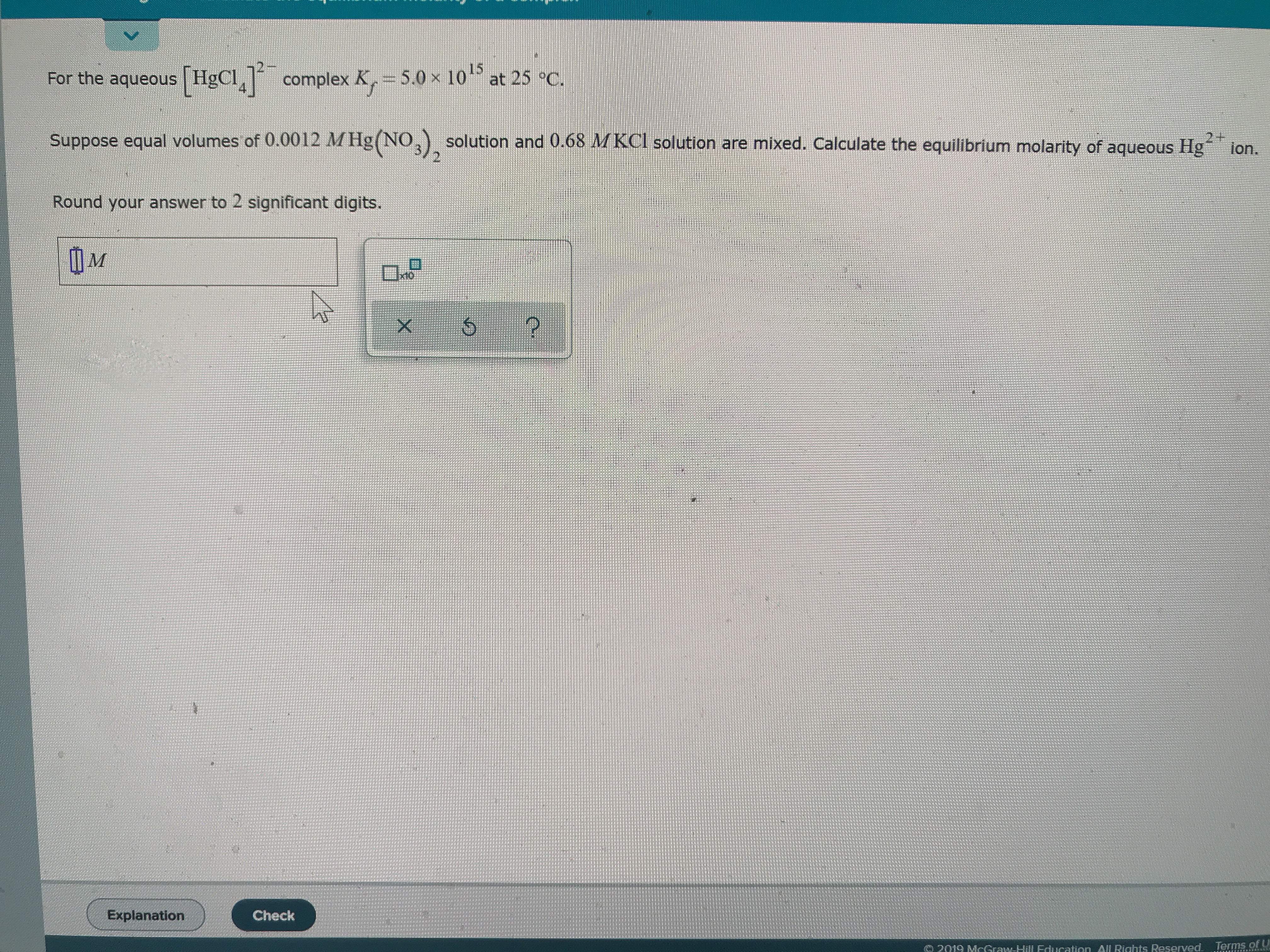 the aqueous HgCl complex K= 5.0x 10 at 25 °C.
Suppose equal volumes of 0.0012 MHg(NO,solution and 0.68 MKCI solution are mixed. Calculate the equilibrium molarity of aqueous Hg
2+
ion.
Round your answer to 2 significant digits.
M
X
Explanation
Check
Terms. of
2019 MrGraw-Hill Fducation All Riahts Reserved.
