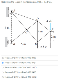 Determine the forces in members AC and AD of the truss.
D
4 kN
6 m
F
4 m
2 m
E
-2.5 m→l
B
5 m
Forces: AD=2.693 kN (T), AC=3.90 kN (C)
Forces: AD=2.693 kN (T), AC=3.90 kN (T)
Forces: AD=2.693 kN (C), AC=3.90 kN (C)
Forces: AD=2.793 kN (T), AC=4.90 kN (T)
O Forces: AD=2.793 kN (C), AC=4.90 kN (C)
