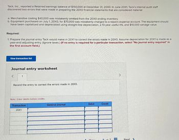 Tack, Inc., reported a Retained earnings balance of $150,000 at December 31, 20X0. In June 20X1, Tack's internal audit staff
discovered two errors that were made in preparing the 20X0 financial statements that are considered material:
a. Merchandise costing $40,000 was mistakenly omitted from the 20X0 ending inventory.
b. Equipment purchased on July 1, 20X0, for $70,000 was mistakenly charged to a repairs expense account. The equipment should
have been capitalized and depreciated using straight-line depreciation, a 10-year useful life, and $10,000 salvage value.
Required:
1. Prepare the journal entry Tack would make in 20X1 to correct the errors made in 20XO. Assume depreciation for 20X1 is made as a
year-end adjusting entry. (Ignore taxes.) (If no entry is required for a particular transaction, select "No journal entry required" in
the first account field.)
View transaction list
Journal entry worksheet
<
1
Record the entry to correct the errors made in 20X0.
Note: Enter debits before credits.
Transaction
20X1
General Journal
Debit
Credit
Next>