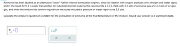 K
= 0
р
Ammonia has been studied as an alternative "clean" fuel for internal combustion engines, since its reaction with oxygen produces only nitrogen and water vapor,
and in the liquid form it is easily transported. An industrial chemist studying this reaction fills a 1.5 L flask with 3.1 atm of ammonia gas and 4.3 atm of oxygen
gas, and when the mixture has come to equilibrium measures the partial pressure of water vapor to be 3.3 atm.
Calculate the pressure equilibrium constant for the combustion of ammonia at the final temperature of the mixture. Round your answer to 2 significant digits.
☐ x10
G