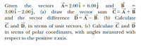 A= 2.00î + 6.00ĵ and
B
d= A+ B
Given
the
vectors
3.00 î – 2.00j,
and the vector difference D= A – B. (b) Calculate
C and D, in terms of unit vectors. (c) Calculate C and D
in terms of polar coordinates, with angles measured with
respect to the positive x axis.
(a) draw the vector
sum
