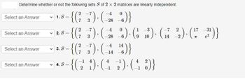 Determine whether or not the following sets S of 2 x 2 matrices are linearly independent.
2
- {(²7_-3) · (– 2 8
Select an Answer
Select an Answer
Select an Answer
Select an Answer
1. S=
✓2. S
✓3. S
✓4. S
0
_%)}
2 -7
-4 0
1 -3
-7 2
=
-{(² −˜3)· ( 2 %)· (38³), (141
(1
-28 -6
9 10
14
=
2 -7
14
{(²-3), (44)}
4
-1
=
-{(12² 1), (4-2)· (4 3)}
-31
2), (17 (3¹)}