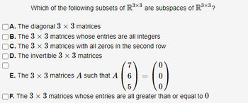 Which of the following subsets of R³x3 are subspaces of R³x³?
A. The diagonal 3 x 3 matrices
B. The 3 x 3 matrices whose entries are all integers
c. The 3 x 3 matrices with all zeros in the second row
D. The invertible 3 x 3 matrices
7
E. The 3 x 3 matrices A such that A 6
=
-(8)
5
F. The 3 x 3 matrices whose entries are all greater than or equal to 0