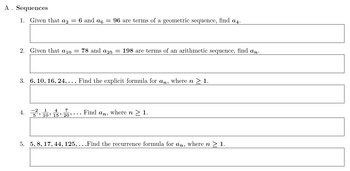 A. Sequences
1. Given that a2 = 6 and a6 = 96 are terms of a geometric sequence, find a4.
2. Given that a10 = 78 and a25 = 198 are terms of an arithmetic sequence, find an.
3. 6, 10, 16, 24,... Find the explicit formula for an, where n ≥ 1.
4.
1 4 7
5 10 15 20
Find an, where n ≥ 1.
5. 5, 8, 17, 44, 125,...Find the recurrence formula for an, where n ≥ 1.