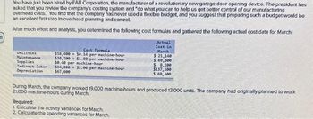 21
You have just been hired by FAB Corporation, the manufacturer of a revolutionary new garage door opening device. The president has
asked that you review the company's costing system and "do what you can to help us get better control of our manufacturing
overhead costs. You find that the company has never used a flexible budget, and you suggest that preparing such a budget would be
an excellent first step in overhead planning and control.
After much effort and analysis, you determined the following cost formulas and gathered the following actual cost data for March:
Utilities
Maintenance
Supplies
Indirect labor
Depreciation
Cost Formula
$16,400+ $0.14 per machine-hour
$38,200+ $1.00 per machine-hour
$0.40 per machine-hour
594,200+ $2.00 per machine-hour
367,600
Actual
Cost in
March
$ 21,140
$ 69,000
$ 8,200
$137,100
$ 69,300
During March, the company worked 19,000 machine-hours and produced 13,000 units. The company had originally planned to work
21,000 machine-hours during March.
Required:
1 Calculate the activity variances for March
2. Calculate the spending variances for March.