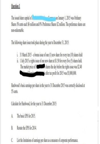 Question 1
The issued share capital of 1.
Con January 1, 2015 was Ordinary
Shares 50 cents each $6 million and 8% Preference Shares $2 million. The preference shares are
non-redeemable
The following share issue took place during the year to December 31, 2015:
i. 31 March 2015-a bonus issue of one (1) new share for every ten (10) shares held
ii. 1 July 2015 a rights issue of one new share at $1.50 for every five (5) shares held.
The market price of shares the day before the rights issue was $2.40
is after tax profit for 2015 was $5,000,000.
Hardwood's basic earnings per share in the year to 31 December 2015 was correctly disclosed at
55 cents.
Calculate for Hardwood, for the year to 31 December 2015:
A. The basic EPS for 2015.
B. Restate the EPS for 2014.
C. List the limitations of earnings per share as a measure of corporate performance.