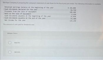 Barclays Company is preparing the company's statement of cash flows for the fiscal year just ended. The following information is available:
Retained earnings balance at the beginning of the year
Cash dividends declared for the year
Proceeds from the sale of equipment
Gain on the sale of equipment
Cash dividends payable at the beginning of the year
Cash dividends payable at the end of the year
Net income for the year
The amount of cash paid for dividends was:
Multiple Choice
$58,750
$69,900.
$ 268,000
58,750
100,400
5,550
25,850
33,500
129,250.