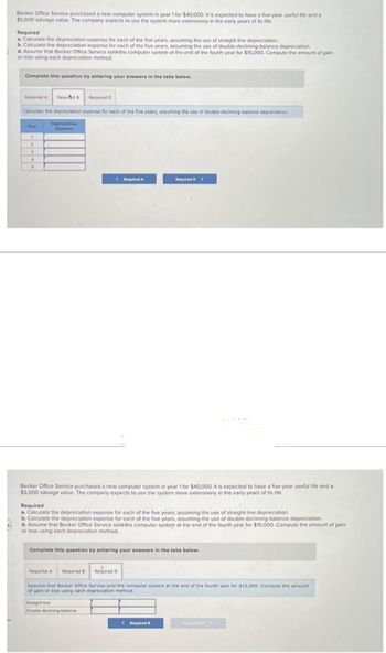 Becker Office Service purchased a new computer system in year 1 for $40,000. It is expected to have a five-year useful life and a
$5,000 salvage value. The company expects to use the system more extensively in the early years of its life.
Required
a. Calculate the depreciation expense for each of the five years, assuming the use of straight-line depreciation.
b. Calculate the depreciation expense for each of the five years, assuming the use of double-declining-balance depreciation.
d. Assume that Becker Office Service sold-the computer system at the end of the fourth year for $15,000. Compute the amount of gain
or loss using each depreciation method.
Complete this question by entering your answers in the tabs below.
Required A Requid B
Calculate the depreciation expense for each of the five years, assuming the use of double-declining-balance depreciation.
Depreciation
Expanse
Year
1
2
3
4
5
Required D
Required A
Becker Office Service purchased a new computer system in year 1 for $40,000. It is expected to have a five-year useful life and a
$5,000 salvage value. The company expects to use the system more extensively in the early years of its life.
Required D >
Required
a. Calculate the depreciation expense for each of the five years, assuming the use of straight-line depreciation.
b. Calculate the depreciation expense for each of the five years, assuming the use of double-declining-balance depreciation.
d. Assume that Becker Office Service sold the computer system at the end of the fourth year for $15,000. Compute the amount of gain
or loss using each depreciation method.
Double-declining-balance
Complete this question by entering your answers in the tabs below.
Required A Required B Required D
Assume that Becker Office Service sold the computer system at the end of the fourth year for $15,000. Compute the amount
of gain or loss using each depreciation method.
Straight-line
(Required B