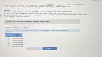 "
es
Becker Office Service purchased a new computer system in year 1 for $40,000. It is expected to have a five-year useful life and a
$5,000 salvage value. The company expects to use the system more extensively in the early years of its life.
Required
a. Calculate the depreciation expense for each of the five years, assuming the use of straight-line depreciation.
b. Calculate the depreciation expense for each of the five years, assuming the use of double-declining-balance depreciation.
d. Assume that Becker Office Service sold-the computer system at the end of the fourth year for $15,000. Compute the amount of gain
or loss using each depreciation method.
Complete this question by entering your answers in the tabs below.
Required A Required B
Required D
Calculate the depreciation expense for each of the five years, assuming the use of straight-line depreciation.
Depreciation
Expense
Year
1
2
3
4
5
Required >