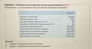 EXERCISE 1-6 Traditional and Contribution Format Income Statements LO1-6
Cherokee Inc. is a merchandiser that provided the following information:
Required:
1.
2.
Number of units sold
Selling price per unit
Variable selling expense per unit
Variable administrative expense per unit
Total fixed selling expense
Total fixed administrative expense
Beginning merchandise inventory
Ending merchandise inventory
Merchandise purchases
Prepare a traditional income statement.
Prepare a contribution format income statement.
Amount
20,000
$30
$4
$2
$40,000
$30,000
$24,000
$44,000
$180,000