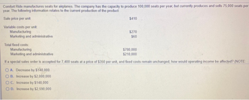 Comfort Ride manufactures seats for airplanes. The company has the capacity to produce 100,000 seats per year, but currently produces and sells 75,000 seats per
year. The following information relates to the current production of the product
Sale price per unit
Variable costs per unit:
Manufacturing
Marketing and administrative
$410
OC. Increase by $148,000
OD. Increase by $2,590,000
$270
$60
Total fixed costs:
Manufacturing
Marketing and administrative
$780,000
$210,000
If a special sales order is accepted for 7,400 seats at a price of $350 per unit, and fixed costs remain unchanged, how would operating income be affected? (NOTE:
OA. Decrease by $148,000
OB. Increase by $2,000,000