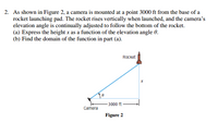 2. As shown in Figure 2, a camera is mounted at a point 3000 ft from the base of a
rocket launching pad. The rocket rises vertically when launched, and the camera's
elevation angle is continually adjusted to follow the bottom of the rocket.
(a) Express the height x as a function of the elevation angle 0.
(b) Find the domain of the function in part (a).
Rocket
3000 ft
Camera
Figure 2
