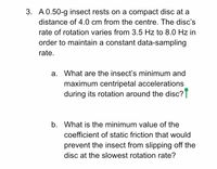 3. A 0.50-g insect rests on a compact disc at a
distance of 4.0 cm from the centre. The disc's
rate of rotation varies from 3.5 Hz to 8.0 Hz in
order to maintain a constant data-sampling
rate.
a. What are the insect's minimum and
maximum centripetal accelerations
during its rotation around the disc?T
b. What is the minimum value of the
coefficient of static friction that would
prevent the insect from slipping off the
disc at the slowest rotation rate?
