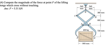 (4) Compute the magnitude of the force at point F of the lifting
tongs which cross without touching.
Ans: F = 5.51 kN
540
mm
540
mm
E
360 mm
D
600 mm
B
400 kg
720 mm
900 mm