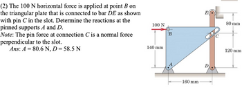 (2) The 100 N horizontal force is applied at point B on
the triangular plate that is connected to bar DE as shown
with pin C in the slot. Determine the reactions at the
pinned supports A and D.
Note: The pin force at connection C is a normal force
perpendicular to the slot.
Ans: A = 80.6 N, D = 58.5 N
100 N
140 mm
B
160 mm.
80 mm
120 mm