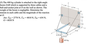 (5) The 400 kg cylinder is attached to the right-angle
boom OAB which is supported by three cables and a
ball-and-socket joint at O on the wall as shown. The
weight of the boom is negligible. Determine the
tension in each cable and the magnitude of the reaction
at O.
Ans: TBD = 2770 N, TAC = 4810 N, TBE = 654 N,
0 = 6830 N
1 m
0.75 m
B
0.75 m
400 kg
1.5 m.
2 m
1 m
1 m
E