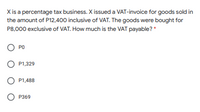 X is a percentage tax business. X issued a VAT-invoice for goods sold in
the amount of P12,400 inclusive of VAT. The goods were bought for
P8,000 exclusive of VAT. How much is the VAT payable? *
O PO
P1,329
O P1,488
О Р369
