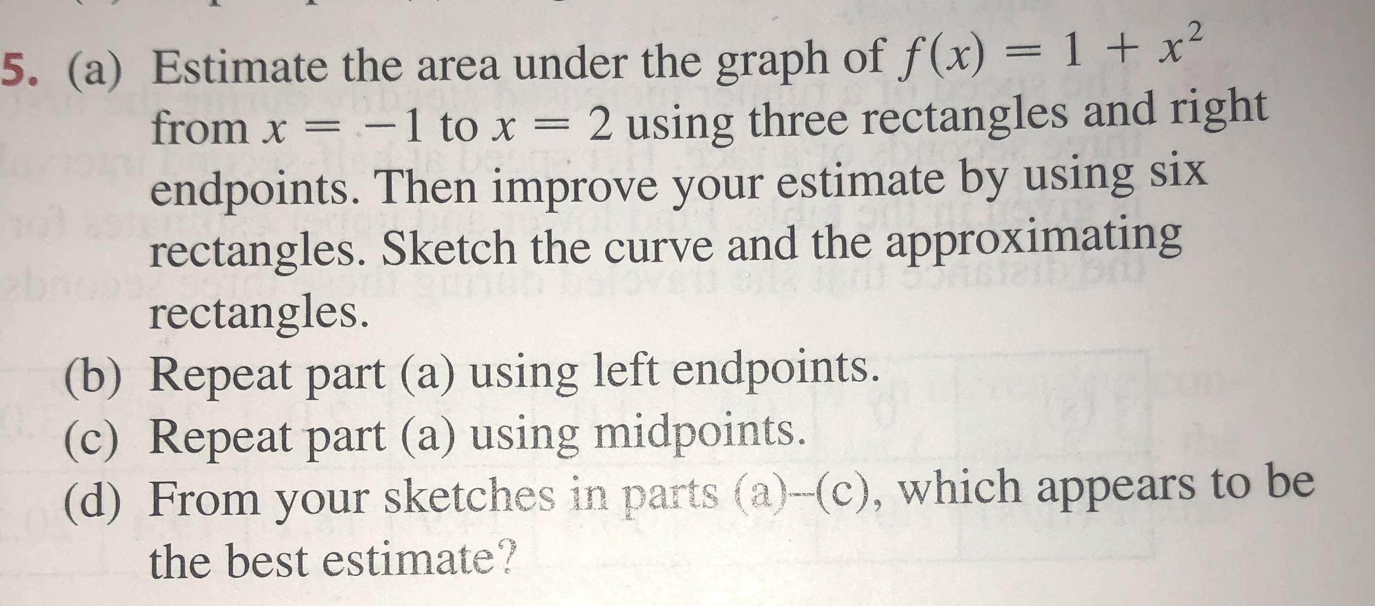 5. (a) Estimate the area under the graph of f(x)= 1 + x
from x =-1 to x 2 using three rectangles and right
endpoints. Then improve your estimate by using six
rectangles. Sketch the curve and the approximating
rectangles.
(b) Repeat part (a) using left endpoints.
(c) Repeat part (a) using midpoints.
(d) From your sketches in parts (a)-(c), which appears to be
2
the best estimate?
