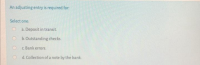 An adjusting entry is required for:
Select one:
a. Deposit in transit.
O b.Outstanding checks.
O c Bank errors.
O d. Collection of a note by the bank.
