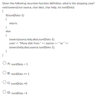 Given the following recursive function definition, what is the stopping case?
void towers(char source, char dest, char help, int numDisks)
{
if(numDisks<1)
{
}
return;
else
{
}
towers(source,help,dest,numDisks-1);
cout << "Move disk from " << source << " to " <<
towers(help,dest,source,numDisks-1);
OA) numDisks < 1
OB) numDisks == 1
OC) numDisks =0
OD) numDisks >1