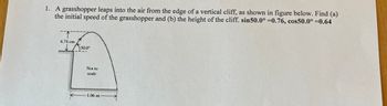 1. A grasshopper leaps into the air from the edge of a vertical cliff, as shown in figure below. Find (a)
the initial speed of the grasshopper and (b) the height of the cliff. sin50.0° =0.76, cos50.0° =0.64
6.74 cm
50.0⁰
Not to
scale
-1.06 m