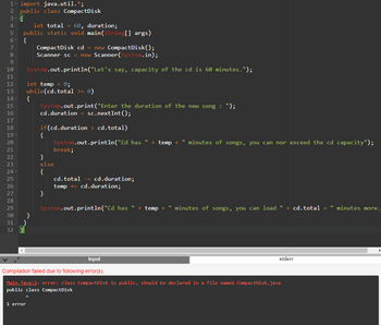 1- import java.util.*;
2 public class CompactDisk
3-
4
int total = 60, duration;
5 public static void main(String[] args)
6. {
7
8
9
10
11
12
int temp = 0;
13 while(cd.total >= 0)
14
15
16
17
18
19
20
21
22
23
24-
25
26
27
28
29
30
31
32
CompactDisk cd = new CompactDisk();
Scanner sc = new Scanner(System.in);
System.out.println("Let's say, capacity of the cd is 60 minutes.");
{
}
1 error
System.out.print("Enter the duration of the new song : ");
cd.duration sc.nextInt ();
if(cd.duration > cd.total)
System.out.println("Cd has " + temp + " minutes of songs, you can nor exceed the cd capacity");
{
break;
}
else
{
}
cd.total = cd. duration;
temp += cd.duration;
System.out.println("Cd has " + temp + "minutes of songs, you can load " + cd.total +
input
Compilation failed due to following error(s).
Main.java:2: error: class Compact Disk is public, should be declared in a file named CompactDisk.java
public class CompactDisk
stderr
"minutes more.