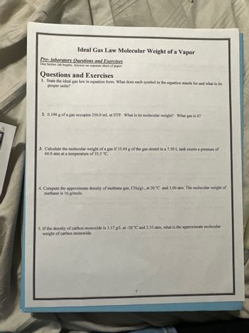 Ideal Gas Law Molecular Weight of a Vapor
Pre-laboratory Questions and Exercises
Due before lab begins. Answer on separate sheet of paper.
Questions and Exercises
1. State the ideal gas law in equation form. What does each symbol in the equation stands for and what is its
proper units?
2. 0.190 g of a gas occupies 250.0 mL at STP. What is its molecular weight? What gas is it?
3. Calculate the molecular weight of a gas if 35.44 g of the gas stored in a 7.50 L tank exerts a pressure of
60.0 atm at a temperature of 35.5 °C.
4. Compute the approximate density of methane gas, CH4(g), at 20 °C and 5.00 atm. The molecular weight of
methane is 16 g/mole.
5. If the density of carbon monoxide is 3.17 g/L at -20 °C and 2.35 atm, what is the approximate molecular
weight of carbon monoxide.