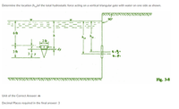 Determine the location (hcp)of the total hydrostatic force acting on a vertical triangular gate with water on one side as shown.
90°
6 ft
2 ft
y -x }
dy
3 ft
Fig. 3-8
Unit of the Correct Answer: m
Decimal Places required in the final answer: 3
