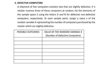 3. DEFECTIVE COMPUTERS
A shipment of five computers contains two that are slightly defective. If a
retailer receives three of these computers at random, list the elements of
the sample space S using the letters D and N for defective non-defective
computers, respectively. To each sample point, assign a value x of the
random variable X representing the number of computers purchased by the
retailer which are slightly defective.
POSSIBLE OUTCOMES
VALUE OF THE RANDOM VARIABLE X
(Number of Defective Computers)