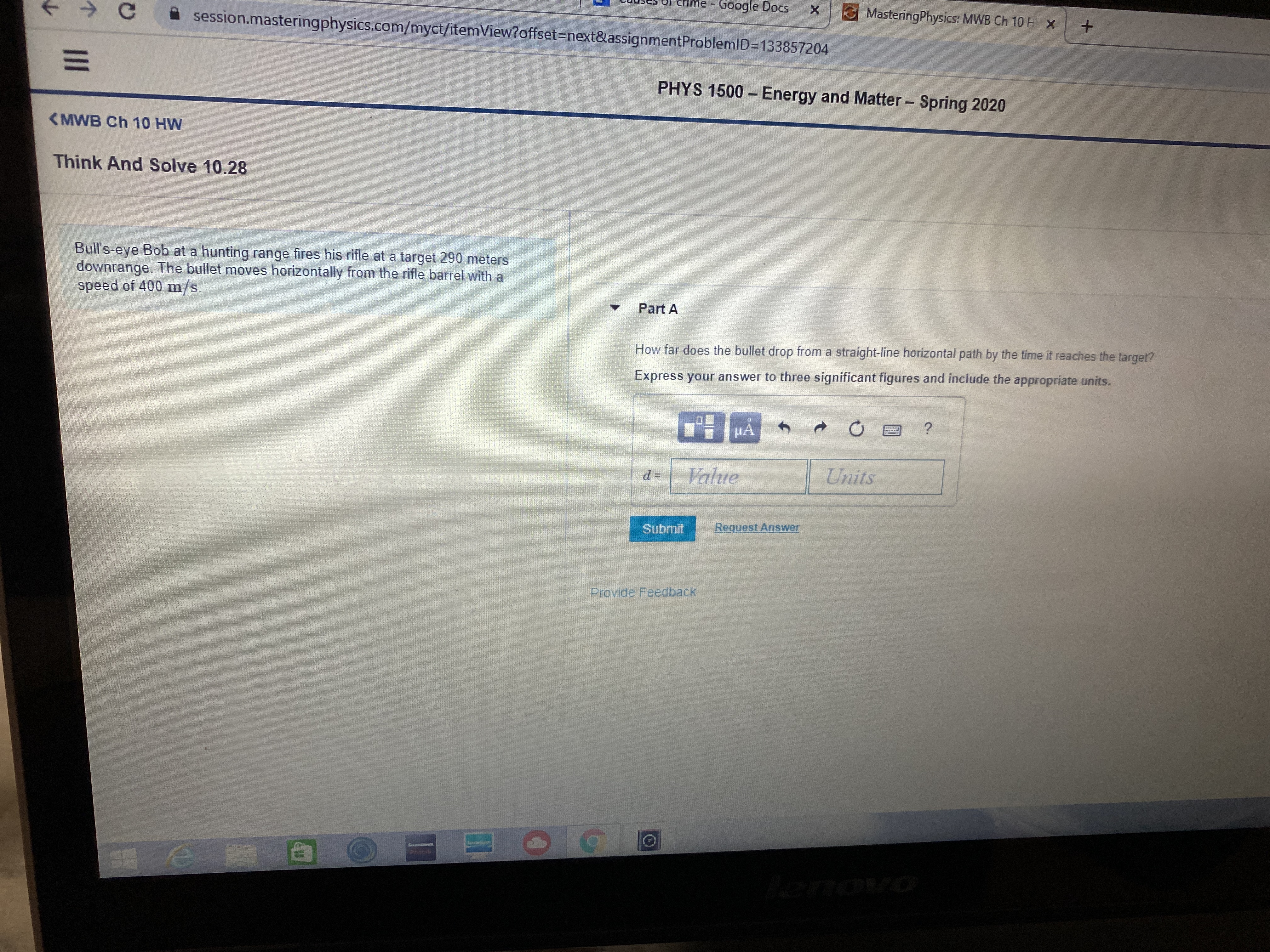 Google Docs
session.masteringphysics.com/myct/itemView?offset%3Dnext&assignmentProblemID=D133857204
MasteringPhysics: MWB Ch 10 H X
PHYS 1500 – Energy and Matter - Spring 2020
<MWB Ch 10 HW
Think And Solve 10.28
Bull's-eye Bob at a hunting range fires his rifle at a target 290 meters
downrange. The bullet moves horizontally from the rifle barrel with a
speed of 400 m/s.
Part A
How far does the bullet drop from a straight-line horizontal path by the time it reaches the target?
Express your answer to three significant figures and include the appropriate units.
Value
Units
Submit
Request Answer
Provide Feedback
enovo
II
