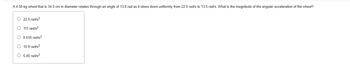 A 4.50-kg wheel that is 34.5 cm in diameter rotates through an angle of 13.8 rad as it slows down uniformly from 22.0 rad/s to 13.5 rad/s. What is the magnitude of the angular acceleration of the wheel?
22.5 rad/s²
O 111 rad/s²
O 0.616 rad/s²
O 10.9 rad/s²
O 5.45 rad/s²