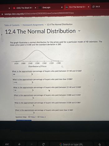 X
(205) The Shark Whi
esc
X
Habas
OneLogin
westga.view.usg.edu/d21/le/content/2908383/viewContent/56840497/View
COMPUT
Pontian
Table of Contents> Homework Assignments 12.4 The Normal Distribution
12.4 The Normal Distribution
D2L 12.4 The Normal Dist
X
1020 1080 1140 1200 1260 1320 1380
Distribution of Prices
TODONTONES
What is the approximate percentage of buyers who paid less than $1080?
2.50
The graph illustrates a normal distribution for the prices paid for a particular model of HD television. The
mean price paid is $1200 and the standard deviation is $60.
What is the approximate percentage of buyers who paid between $1140 and $1260?
68
V
What is the approximate percentage of buyers who paid between $1140 and $1200?
34
Question Help: Video 1 Video 2
What is the approximate percentage of buyers who paid between $1080 and $1200?
What is the approximate percentage of buyers who paid between $1200 and $1380?
What is the approximate percentage of buyers who paid more than $1380?
X
G Search or type URL
RA 9