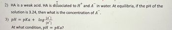 +
2) HA is a weak acid. HA is dissociated to H and A in water. At equilibria, if the pH of the
solution is 3.24, then what is the concentration of A.
[A
[H*]
At what condition, pH = pka?
3) pH = pKa + log