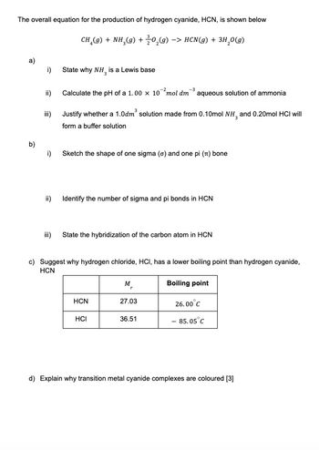 The overall equation for the production of hydrogen cyanide, HCN, is shown below
CH (g) + NH3(g) + 0₂(g) -> HCN(g) + 3H₂O(g)
a)
b)
i)
ii)
iii)
i)
ii)
iii)
State why NH, is a Lewis base
-3
Calculate the pH of a 1.00 x 10 mol dm aqueous solution of ammonia
Justify whether a 1.0dm³ solution made from 0.10mol NH3 and 0.20mol HCI will
form a buffer solution
Sketch the shape of one sigma (o) and one pi (π) bone
Identify the number of sigma and pi bonds in HCN
State the hybridization of the carbon atom in HCN
c) Suggest why hydrogen chloride, HCI, has a lower boiling point than hydrogen cyanide,
HCN
HCN
HCI
M₂
27.03
36.51
Boiling point
26.00°C
- 85.05 C
d) Explain why transition metal cyanide complexes are coloured [3]