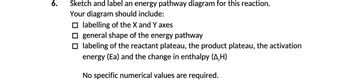 6.
Sketch and label an energy pathway diagram for this reaction.
Your diagram should include:
☐labelling of the X and Y axes
general shape of the energy pathway
☐labeling of the reactant plateau, the product plateau, the activation
energy (Ea) and the change in enthalpy (A,H)
No specific numerical values are required.