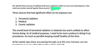 Q3. Identify three sources of radiation that have a significant effect on your own total exposure. How
could you protect yourself against these sources? (2
Three sources that had significant effect on my exposure are:
1. Terrestrial radiation
2. Medical
3. Cosmic radiation
The overall level of terrestrial radiation is relatively low and is unlikely to affect
human being. As of medical purposes, I need to be more cautious in doing X-ray
procedures. As much as possible keeping myself healthy all the time.
As for cosmic rays, these are passing through us at this very moment, are not
harmful to us or any other life on the surface of Earth