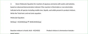 3. Given Molecular Equation for reaction of aqueous ammonia with acetic acid solution,
based on observed demonstration indicate if the reaction is Electrolyte or non-electrolyte.
Indicate/write all species including mobile ions, liquids, and solids present in product mixture.
Write the Total ionic and net ionic equation.
Molecular Equation:
NH3(aq) + HC2H302(aq) → NH4C2H302(aq)
Reaction mixture is Acetic Acid - HC2H302
NH4C2H302
Product mixture is Ammonium Acetate -