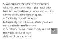 5. Will capillary rise occur and if it occurs
what will be capillary rise if glass capillarity
tube is immersed in water and experiment is
carried out by astronauts in space.
a) Capillarity rise will not occur
b) Capillarity rise will occur infinitely and will
come out in form of fountain
c) Capillarity rise will occur finitely and will be
the whole length of tube
d) None of the mentioned
