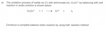 a) The oxidation process of iodide ion (I) with dichromate ion, Cr₂O72- by balancing with half
reaction in acidic solution is shown below:
Cr₂O7²- + I
Cr³+
12
Construct a complete balance redox reaction by using half- reaction method.