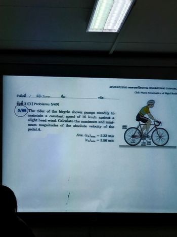 ลำดับที่ 1 ที่นั่ง Zone
van 3 ([1] Problems 5/69)
5/69 The rider of the bicycle shown pumps steadily to
maintain a constant speed of 16 km/h against a
slight head wind. Calculate the maximum and mini-
mum magnitudes of the absolute velocity of the
pedal A.
da
425203/525203 wam
รหัส
Ans. (UA) max = 5.33 m/s
(UA)min = 3.56 m/s
660
70
(ENGINEERING DYNAMIC
Ch5: Plane Kinematics of Rigid Bodi
A
170 160