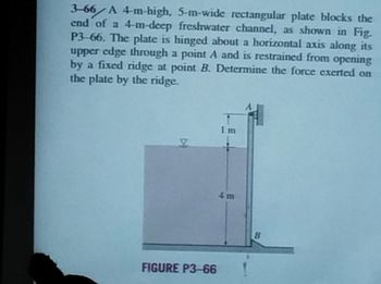 3-66 A 4-m-high, 5-m-wide rectangular plate blocks the
end of a 4-m-deep freshwater channel, as shown in Fig.
P3-66. The plate is hinged about a horizontal axis along its
upper edge through a point A and is restrained from opening
by a fixed ridge at point B. Determine the force exerted on
the plate by the ridge.
FIGURE P3-66
Im
1
B