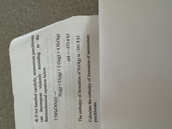**Ammonium Perchlorate Decomposition and Enthalpy Calculation**

**4) Safety Note:**
Ammonium perchlorate must be handled with caution as it can decompose violently. The decomposition is represented by the following thermochemical equation:

\[ 2 \text{NH}_4\text{ClO}_4(s) \rightarrow \text{N}_2(g) + \text{Cl}_2(g) + 2 \text{O}_2(g) + 4 \text{H}_2\text{O}(g) \]

The enthalpy change (\(\Delta H\)) for this reaction is \(-375.6 \text{ kJ}\).

Additionally, the enthalpy of formation for water in its gaseous form, \(\text{H}_2\text{O}(g)\), is given as \(-241.8 \text{ kJ}\).

**Task:**
Calculate the enthalpy of formation for ammonium perchlorate.