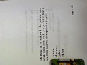 **Question 18**: Based on its position in the periodic table, which single atom would you predict to form a compound with two nitrate polyatomic ions?

- Calcium
- Aluminum
- Carbon
- Lithium

**Page 5 of 8**

*Explanation*: This question is likely aimed at testing the understanding of common ion charges and the structure of ionic compounds. To form a compound with two nitrate ions (which each have a charge of -1), an atom that typically forms a +2 charge, such as calcium, would be appropriate.