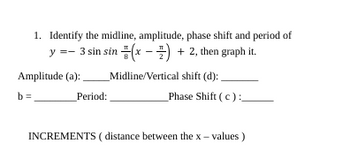 1. Identify the midline, amplitude, phase shift and period of
y =- 3 sin sin(x-1) + 2, then graph it.
Midline/Vertical shift (d):
Amplitude (a):
b=
Period:
Phase Shift (c):
INCREMENTS (distance between the x-values)