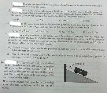 11.
9.
10.
7.
8.
Find the dot product between a force of 450 N directed at 20° north of east and a
displacement of 15 m to the north.
If a 2.5 kg object falls from a height of 2.0 m it will have a kinetic energy of
50 J just before it hits the ground. If the same object falls from a height of 4.0 m above
the ground, the kinetic energy it has just before hitting the ground will be
K2.0
a) 50 J
b) 71 J
c) 100 J
d) 200 J
In the same situations as the previous question, if the time for the object to fall
from a height of 2.0 m is t2.0, then the time to fall from a height of 4.0 m will be
da
b) t4.0 = t2.0
a) t4.0 = √2t2.0
c) t4.0 = 2t2.0
1) +
d) t4.0
AVTOM
as
A spring attached to the ceiling has a large bucket hanging from it. When the
bucket is empty, the handle of the bucket ends up 0.60 m from the ceiling. A 10kg pumpkin
is put in the bucket which stretches the spring. The handle of the bucket ends up 1.6 m from
the ceiling when the system comes to rest.
=
apballgo sull
A 570 g cart has really good wheels
and is placed on a ramp that makes an angle of
24° with the horizontal. A string is tied from
one end of the cart to the top of the ramp,
and the string is parallel to the ramp. (See
the image to the right.)
(a) Draw a free body diagram for the pumpkin once it has come to rest in this situation and
label the size of the forces.
(b) How far from the co
ceiling will the bucket handle be when a 15 kg pumpkin is placed in
the bucket instead of a 10 kg one?
How much tension will there be in the string
when the cart is sitting motionless on the
ramp?
tension T
=
m
4. t2.0
0
VA
Si bil qabulbnou