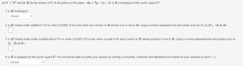 Let V = R³ and let H be the subset of V of all points on the plane -6x + 7y- 5z = 0. Is H a subspace of the vector space V?
1. Is H nonempty?
choose
2. Is H closed under addition? If it is, enter CLOSED. If it is not, enter two vectors in H whose sum is not in H, using a comma separated list and syntax such as <1,2,3>, <4,5,6>.
3. Is H closed under scalar multiplication? If it is, enter CLOSED. If it is not, enter a scalar in R and a vector in H whose product is not in H, using a comma separated list and syntax such as
2, <3,4,5>.
4. Is H a subspace of the vector space V? You should be able to justify your answer by writing a complete, coherent, and detailed proof based on your answers to parts 1-3.
choose