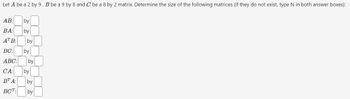 Let A be a 2 by 9, B be a 9 by 8 and C be a 8 by 2 matrix. Determine the size of the following matrices (if they do not exist, type N in both answer boxes):
AB:
by
BA: by
ATB: by
BC: by
ABC: by
CA: by
BT A:
BCT:
by
by